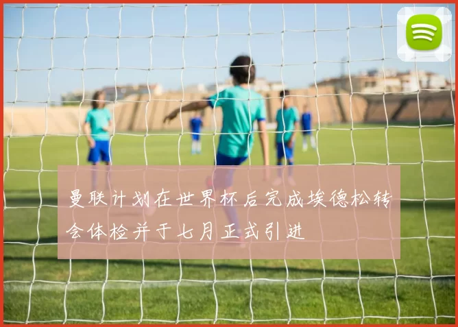 曼联计划在世界杯后完成埃德松转会体检并于七月正式引进