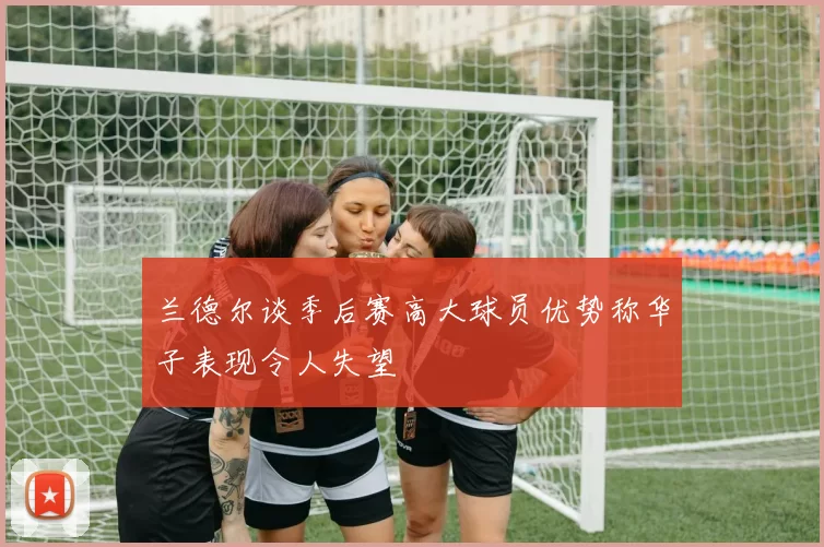 兰德尔谈季后赛高大球员优势称华子表现令人失望