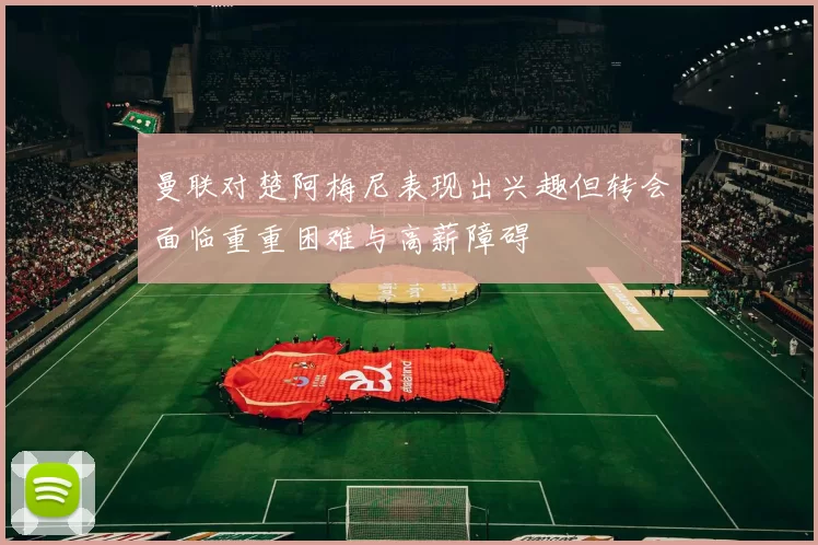 曼联对楚阿梅尼表现出兴趣但转会面临重重困难与高薪障碍