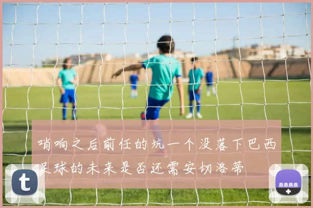 哨响之后前任的坑一个没落下巴西足球的未来是否还需安切洛蒂