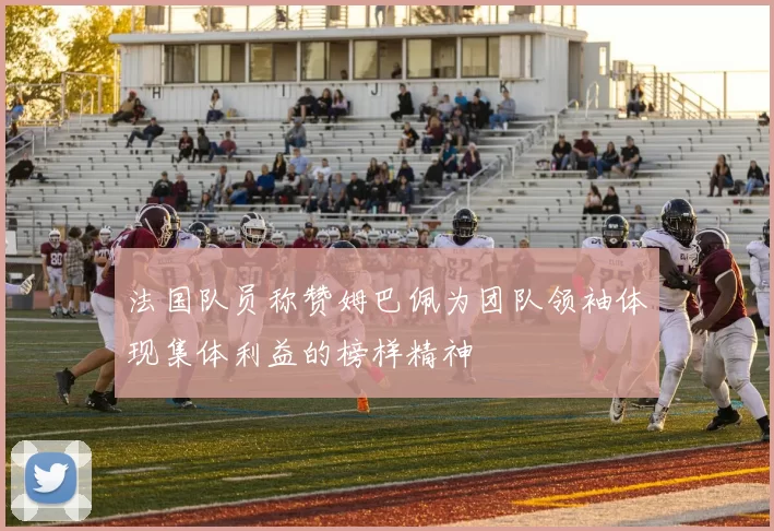 法国队员称赞姆巴佩为团队领袖体现集体利益的榜样精神