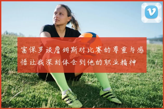 富保罗谈詹姆斯对比赛的尊重与感悟让我深刻体会到他的职业精神