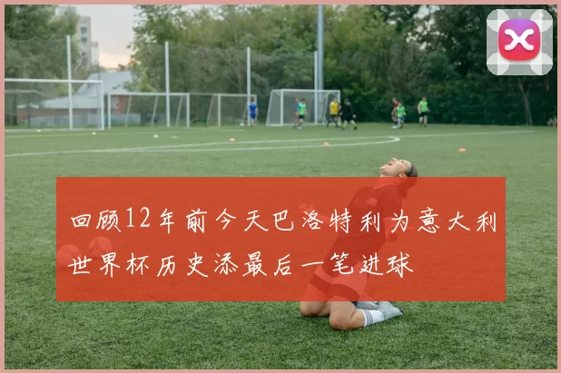 回顾12年前今天巴洛特利为意大利世界杯历史添最后一笔进球
