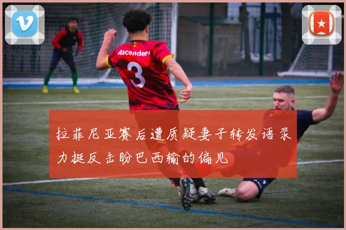 拉菲尼亚赛后遭质疑妻子转发语录力挺反击盼巴西输的偏见