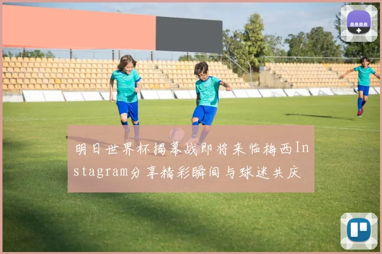 明日世界杯揭幕战即将来临梅西Instagram分享精彩瞬间与球迷共庆