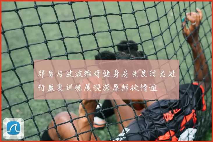 邓肯与波波维奇健身房共度时光进行康复训练展现深厚师徒情谊